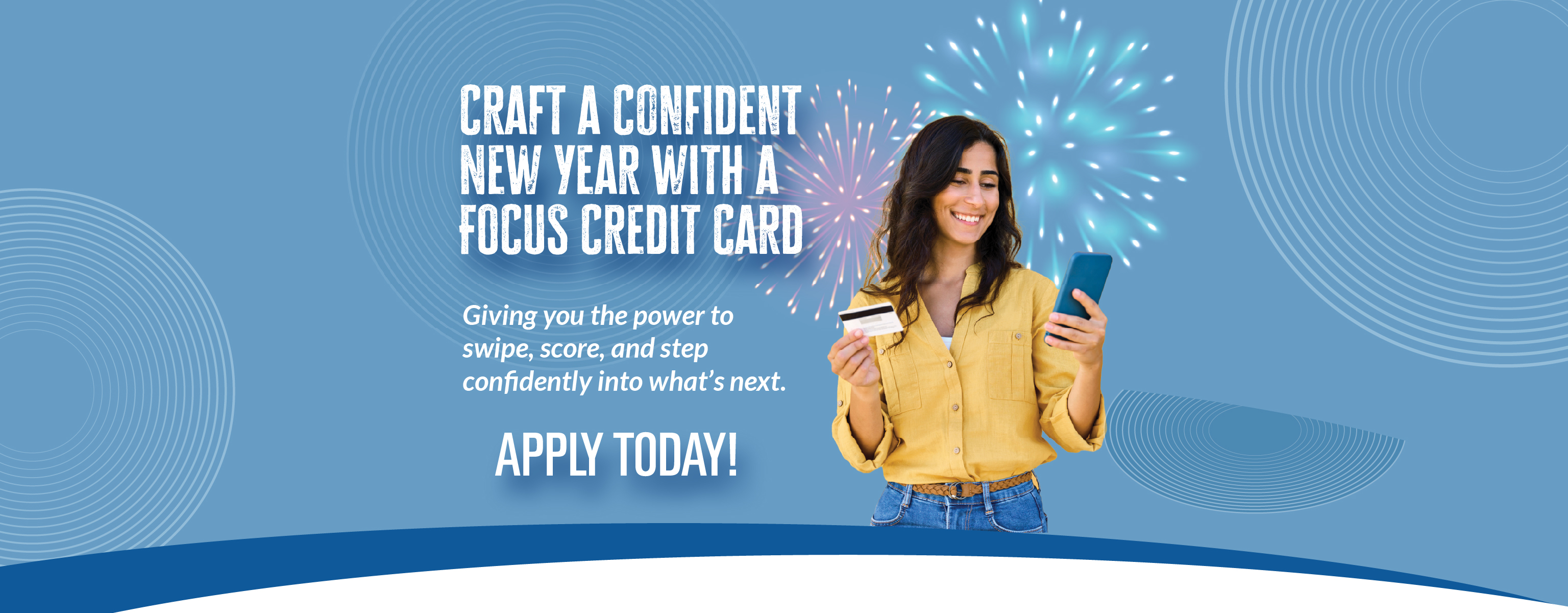 Craft a confident New Year with a FOCUS Credit Card - Giving  you the power to swipe, score, and step confidently into what's next. Apply Today!