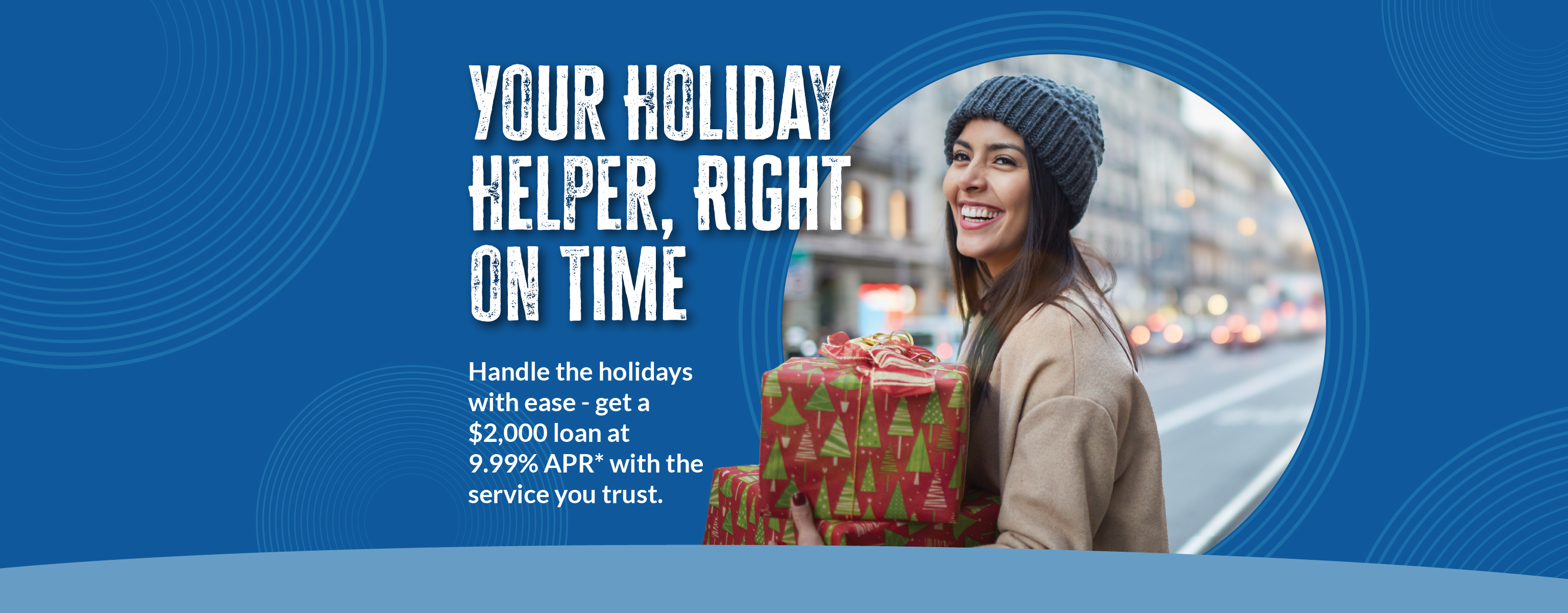 Your Holiday Helper, Right On Time Handle the holidays with ease - get a $2,000 loan at 9.99% APR* with the service you trust