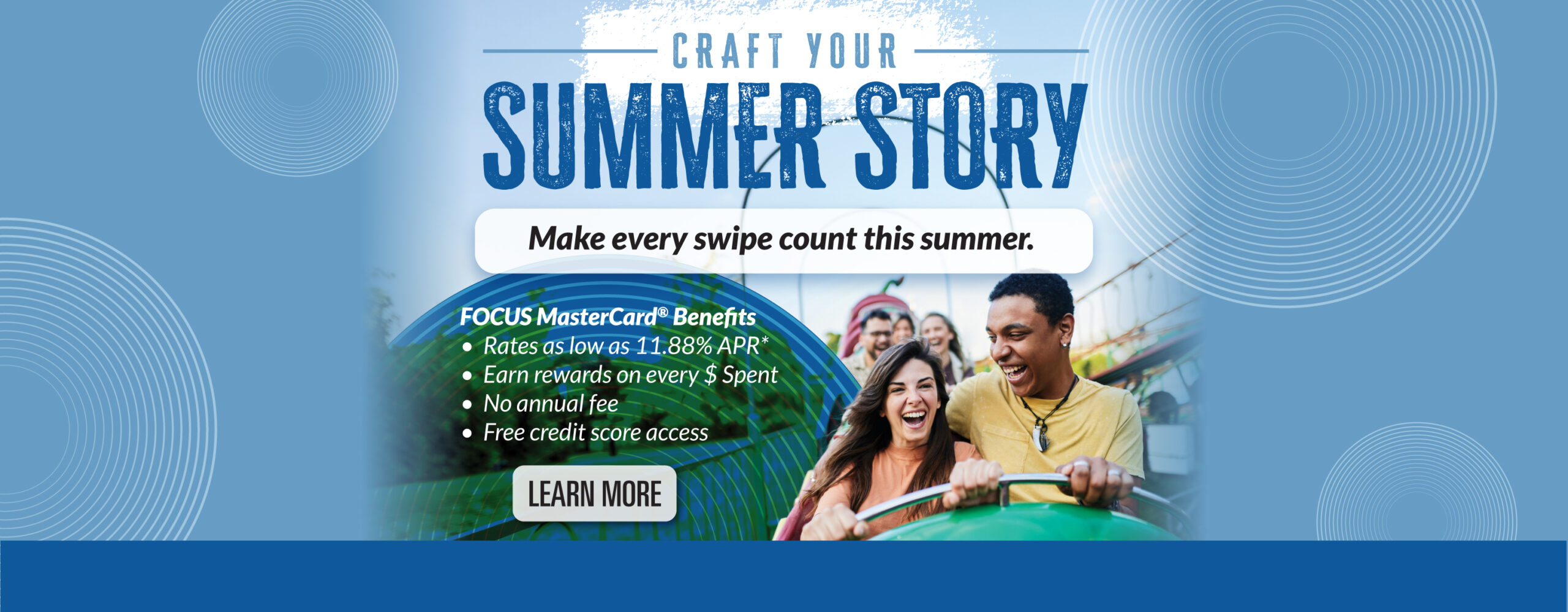 Craft your summer story - make every swipe count this summer. FOCUS MasterCard Benefits with rates as low as 11.88% APR*, earn rewards on every $ spent, no annual fee, and free credit score access. Learn more